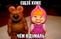 ещзё хуже чём я думаль