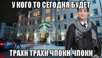 у кого то сегодня будет трахн трахн чпокн чпокн