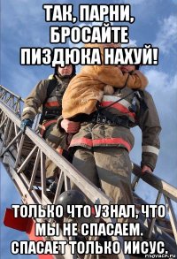 так, парни, бросайте пиздюка нахуй! только что узнал, что мы не спасаем. спасает только иисус.