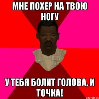 мне похер на твою ногу у тебя болит голова, и точка!