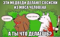 эти медведи делают сосиски из мяса человека а ты что делаешь?
