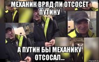 механик вряд ли отсосёт путину а путин бы механику отсосал...