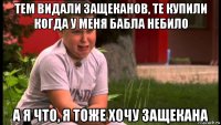 тем видали защеканов, те купили когда у меня бабла небило а я что, я тоже хочу защекана