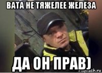 вата не тяжелее железа да он прав)