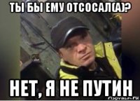 ты бы ему отсосал(а)? нет, я не путин
