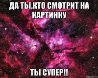 да ты,кто смотрит на картинку ты супер!!