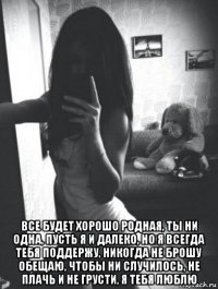  все будет хорошо родная, ты ни одна, пусть я и далеко, но я всегда тебя поддержу, никогда не брошу обещаю, чтобы ни случилось, не плачь и не грусти, я тебя люблю