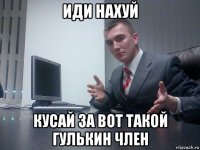иди нахуй кусай за вот такой гулькин член