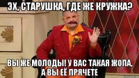 эх, старушка, где же кружка? вы же молоды! у вас такая жопа, а вы её прячете
