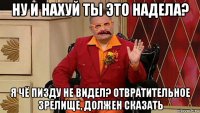 ну и нахуй ты это надела? я чё пизду не видел? отвратительное зрелище, должен сказать