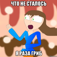 что не сталось я раза гриб