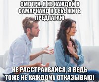 смотри, я не каждой в самарканд к себе жить предлагаю не расстраивайся, я ведь тоже не каждому отказываю!