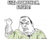 будь грамотным, блеать!