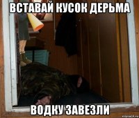 вставай кусок дерьма водку завезли