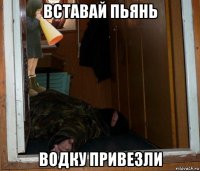 вставай пьянь водку привезли