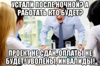 устали после ночной? а работать кто будет? проект не сдан, оплаты не будет! уволены, инвалиды!