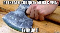прекрати сводить меня с ума тупица !!