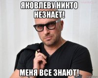 яковлеву никто незнает! меня все знают!
