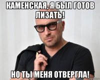 каменская, я был готов лизать! но ты меня отвергла!