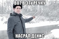вот в эту речку насрал денис