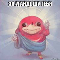 за угандошу тебя 