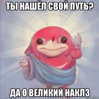 ты нашёл свой путь? да о великий наклз