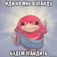 иди ко мне в уганду будем угандить