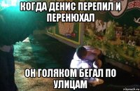 когда денис перепил и перенюхал он голяком бегал по улицам