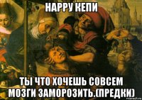 нарру кепи ты что хочешь совсем мозги заморозить.(предки)