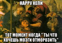 нарру кепи тот момент когда " ты что хочешь мозги отморозить"
