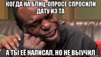 когда на блиц-опросе спросили дату из та а ты её написал, но не выучил