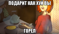 подарит как хуй вы горел