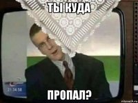 ты куда пропал?