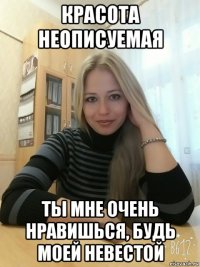 красота неописуемая ты мне очень нравишься, будь моей невестой