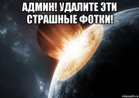 админ! удалите эти страшные фотки! 