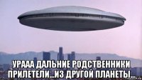  урааа дальние родственники прилетели...из другой планеты...
