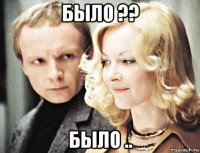 было ?? было ..
