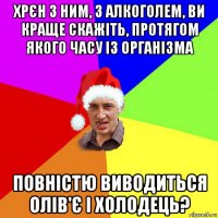 хрєн з ним, з алкоголем, ви краще скажіть, протягом якого часу із організма повністю виводиться олів'є і холодець?
