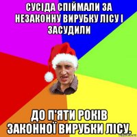 сусіда спіймали за незаконну вирубку лісу і засудили до п'яти років законної вирубки лісу.