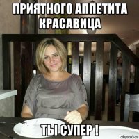 приятного аппетита красавица ты супер !