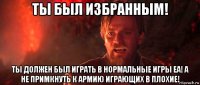 ты был избранным! ты должен был играть в нормальные игры еа! а не примкнуть к армию играющих в плохие!