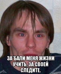  за*бали меня жизни учить. за своей следите.