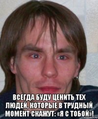  всегда буду ценить тех людей, которые в трудный момент скажут: «я с тобой»!