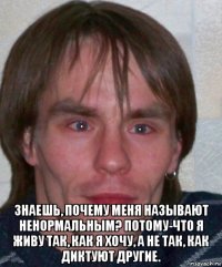  знаешь, почему меня называют ненормальным? потому-что я живу так, как я хочу, а не так, как диктуют другие.