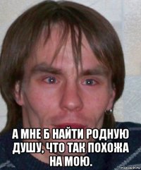  а мне б найти родную душу, что так похожа на мою.