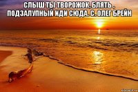 слыш ты творожок, блять , подзалупный иди сюда. с. олег брейн 