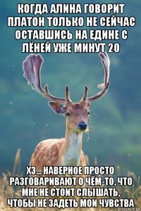 когда алина говорит платон только не сейчас оставшись на едине с лёней уже минут 20 хз... наверное просто разговаривают о чём-то, что мне не стоит слышать, чтобы не задеть мои чувства