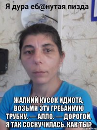  жалкий кусок идиота, возьми эту гребанную трубку. — алло. — дорогой, я так соскучилась. как ты?