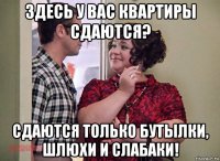 здесь у вас квартиры сдаются? сдаются только бутылки, шлюхи и слабаки!
