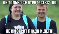 он только смотрит "секс" ,но не смотрит люди и дети!